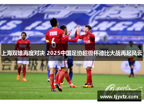 上海双雄再度对决 2025中国足协超级杯德比大战再起风云