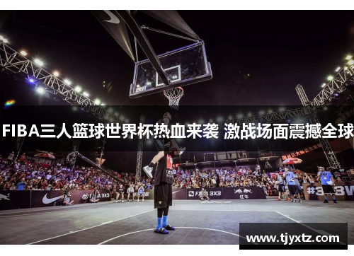 FIBA三人篮球世界杯热血来袭 激战场面震撼全球