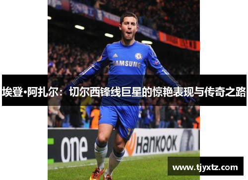 埃登·阿扎尔：切尔西锋线巨星的惊艳表现与传奇之路