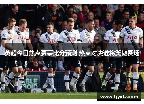 英超今日焦点赛事比分预测 热点对决谁将笑傲赛场