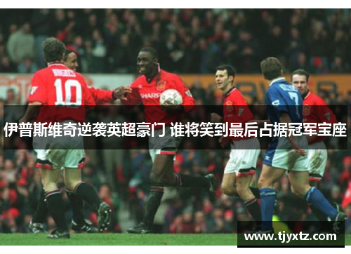 伊普斯维奇逆袭英超豪门 谁将笑到最后占据冠军宝座